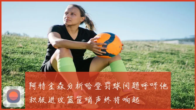 阿特金森分析哈登罚球问题呼吁他积极进攻篮筐哨声终将响起