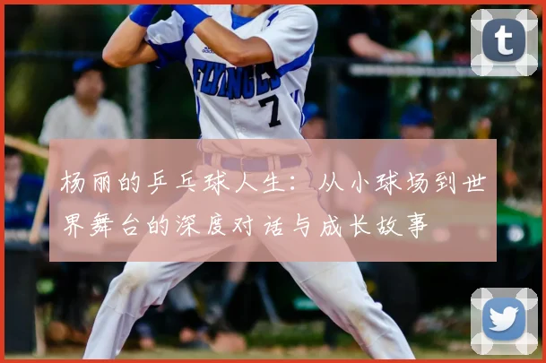 杨丽的乒乓球人生:从小球场到世界舞台的深度对话与成长故事