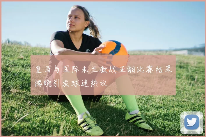 皇马与国际米兰激战正酣比赛结果揭晓引发球迷热议