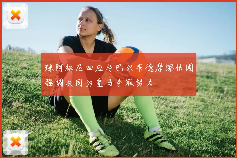 琼阿梅尼回应与巴尔韦德摩擦传闻强调共同为皇马夺冠努力