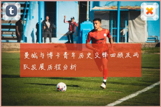 曼城与博卡青年历史交锋回顾及两队发展历程分析