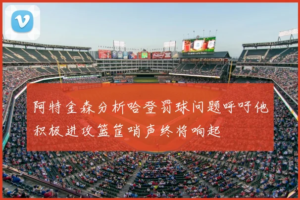 阿特金森分析哈登罚球问题呼吁他积极进攻篮筐哨声终将响起