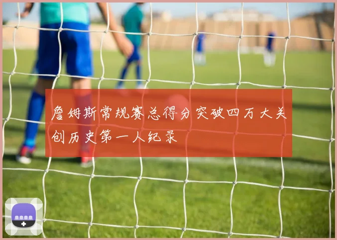 詹姆斯常规赛总得分突破四万大关创历史第一人纪录