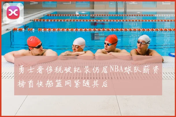 勇士奢侈税破纪录仍居NBA球队薪资榜首快船篮网紧随其后