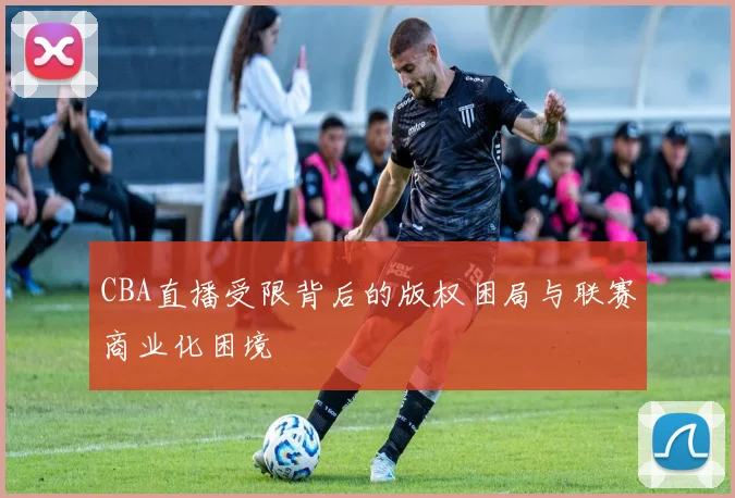 CBA直播受限背后的版权困局与联赛商业化困境