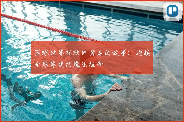 篮球世界杯软件背后的故事:连接全球球迷的魔法纽带
