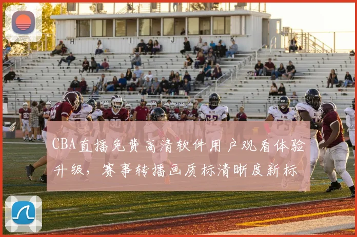 CBA直播免费高清软件用户观看体验升级，赛事转播画质标清晰度新标准