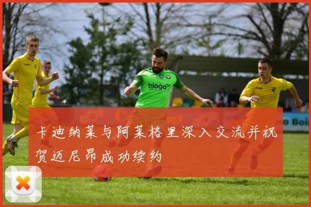 卡迪纳莱与阿莱格里深入交流并祝贺迈尼昂成功续约