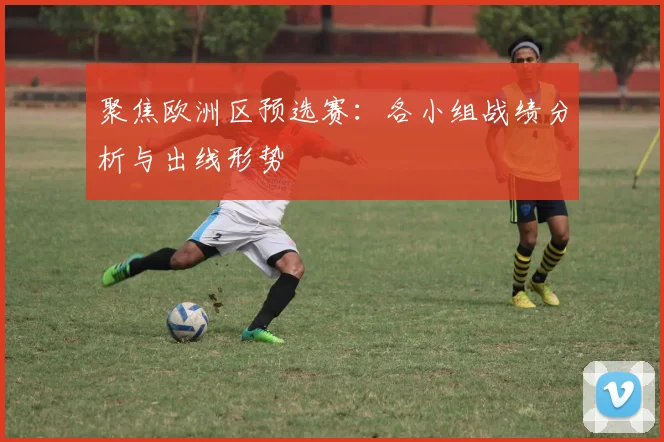 聚焦欧洲区预选赛:各小组战绩分析与出线形势