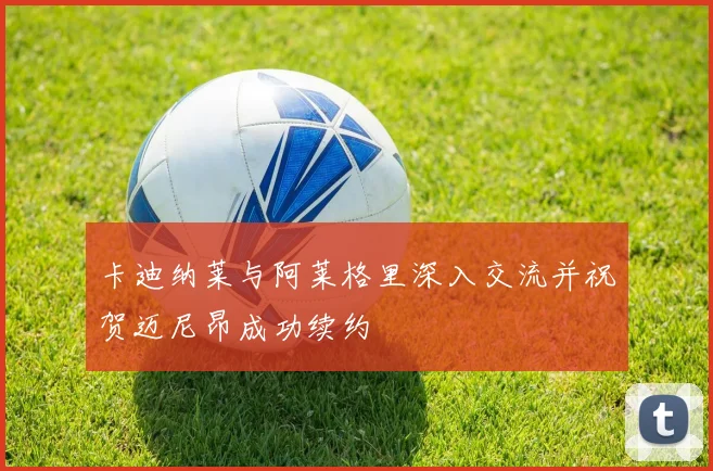 卡迪纳莱与阿莱格里深入交流并祝贺迈尼昂成功续约