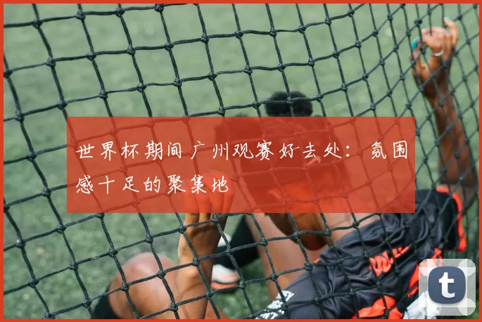 世界杯期间广州观赛好去处：氛围感十足的聚集地