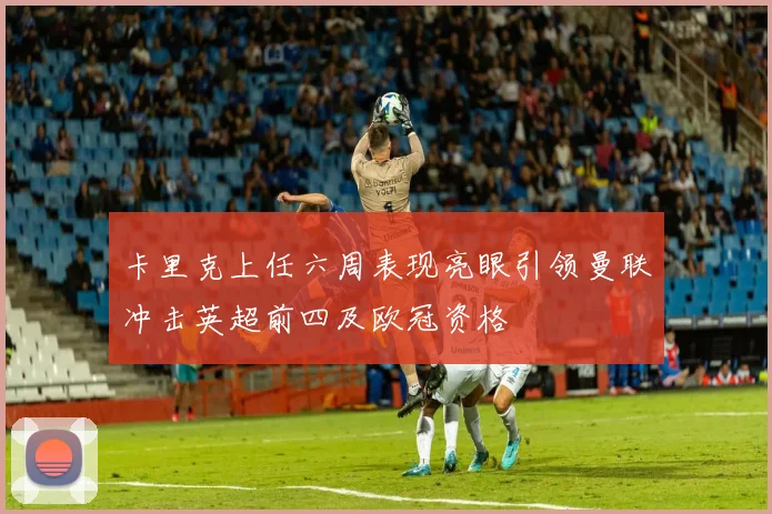 卡里克上任六周表现亮眼引领曼联冲击英超前四及欧冠资格
