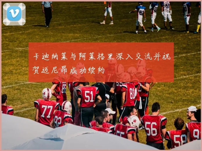 卡迪纳莱与阿莱格里深入交流并祝贺迈尼昂成功续约