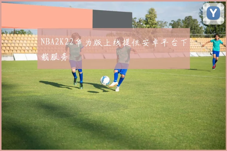 NBA2K22华为版上线提供安卓平台下载服务
