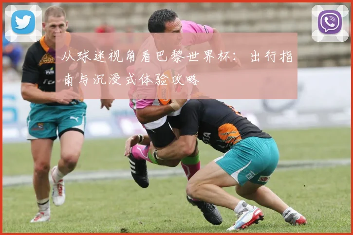 从球迷视角看巴黎世界杯：出行指南与沉浸式体验攻略