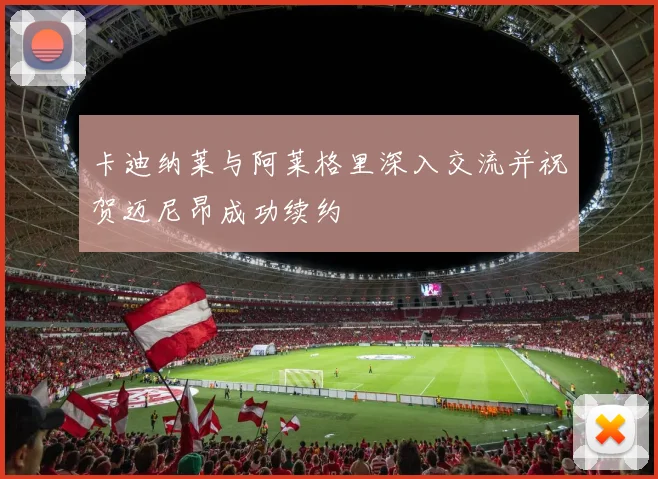 卡迪纳莱与阿莱格里深入交流并祝贺迈尼昂成功续约