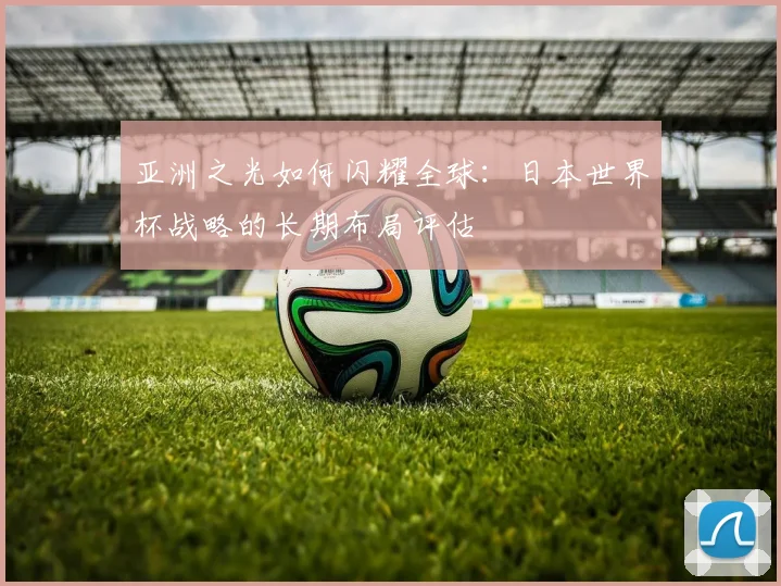 亚洲之光如何闪耀全球:日本世界杯战略的长期布局评估