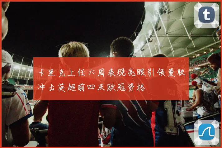 卡里克上任六周表现亮眼引领曼联冲击英超前四及欧冠资格