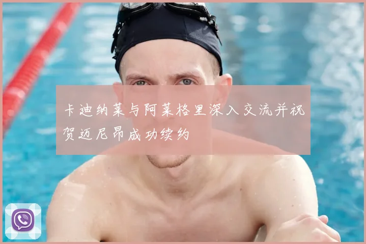 卡迪纳莱与阿莱格里深入交流并祝贺迈尼昂成功续约