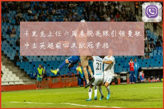 卡里克上任六周表现亮眼引领曼联冲击英超前四及欧冠资格