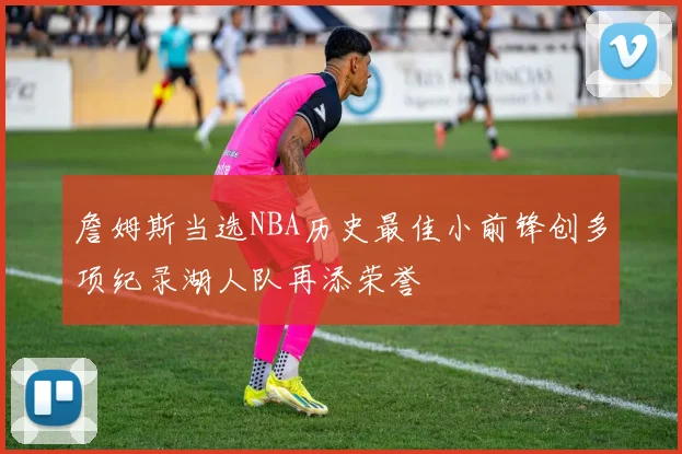 詹姆斯当选NBA历史最佳小前锋创多项纪录湖人队再添荣誉