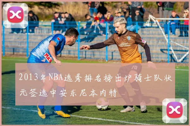 2013年NBA选秀排名榜出炉骑士队状元签选中安东尼本内特