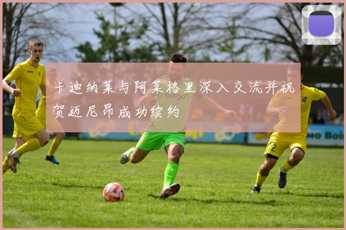卡迪纳莱与阿莱格里深入交流并祝贺迈尼昂成功续约