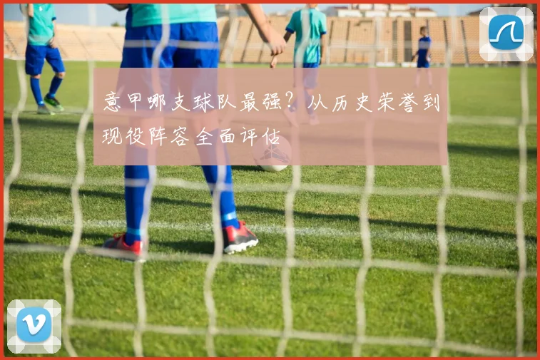 意甲哪支球队最强？从历史荣誉到现役阵容全面评估