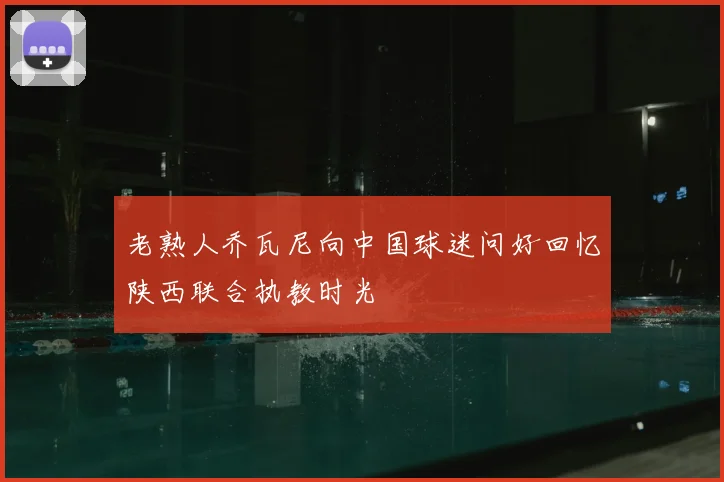 老熟人乔瓦尼向中国球迷问好回忆陕西联合执教时光