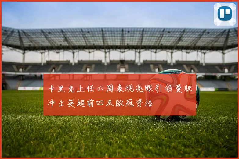 卡里克上任六周表现亮眼引领曼联冲击英超前四及欧冠资格