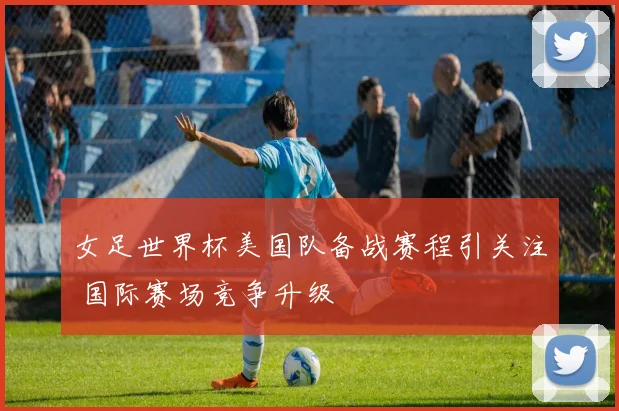 女足世界杯美国队备战赛程引关注 国际赛场竞争升级