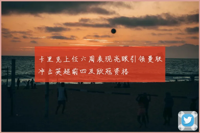 卡里克上任六周表现亮眼引领曼联冲击英超前四及欧冠资格
