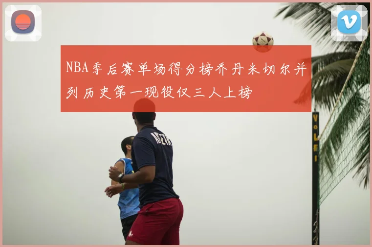 NBA季后赛单场得分榜乔丹米切尔并列历史第一现役仅三人上榜
