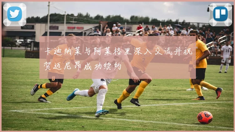 卡迪纳莱与阿莱格里深入交流并祝贺迈尼昂成功续约