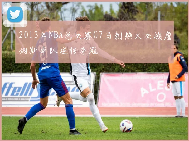 2013年NBA总决赛G7马刺热火决战詹姆斯率队逆转夺冠
