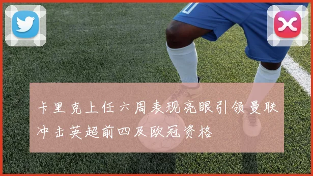卡里克上任六周表现亮眼引领曼联冲击英超前四及欧冠资格