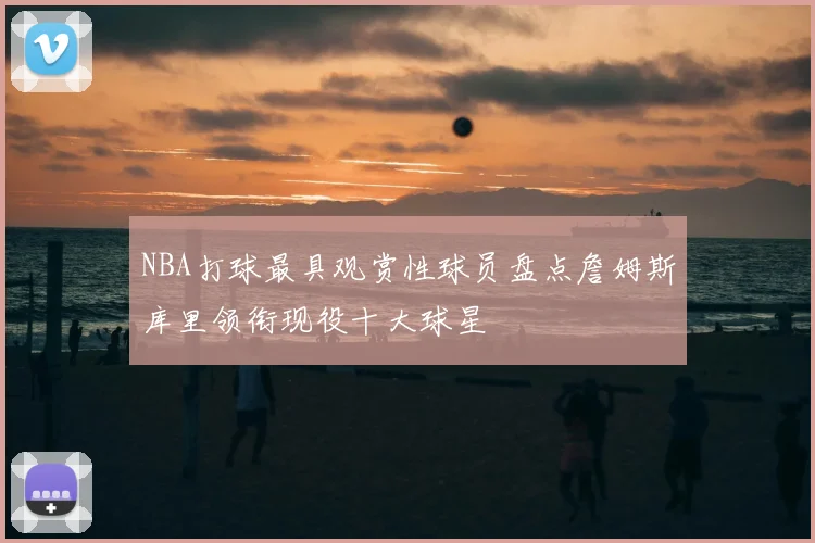 NBA打球最具观赏性球员盘点詹姆斯库里领衔现役十大球星