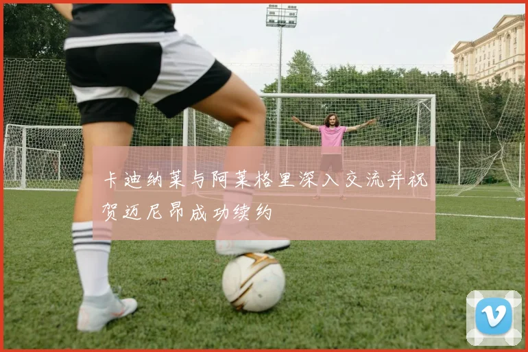 卡迪纳莱与阿莱格里深入交流并祝贺迈尼昂成功续约
