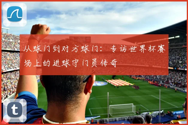 从球门到对方球门：专访世界杯赛场上的进球守门员传奇