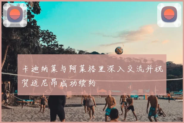 卡迪纳莱与阿莱格里深入交流并祝贺迈尼昂成功续约