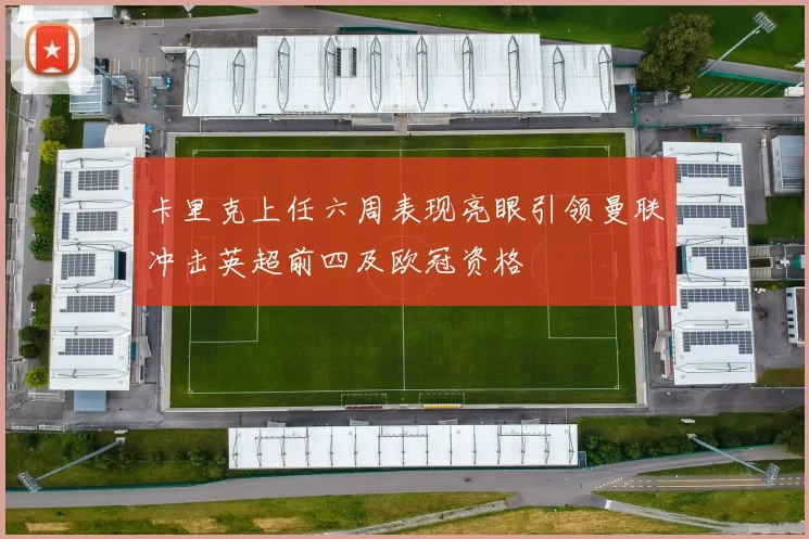 卡里克上任六周表现亮眼引领曼联冲击英超前四及欧冠资格