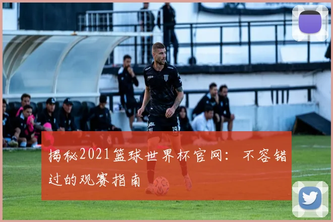 揭秘2021篮球世界杯官网：不容错过的观赛指南