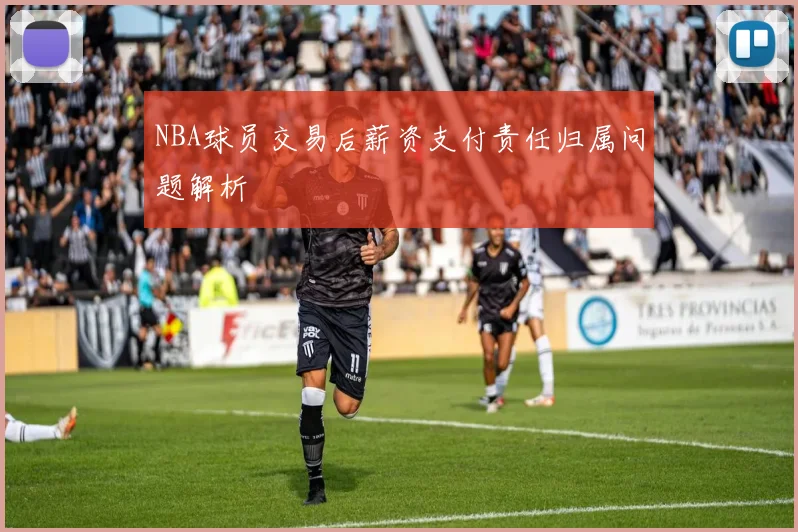 NBA球员交易后薪资支付责任归属问题解析