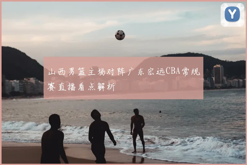 山西男篮主场对阵广东宏远CBA常规赛直播看点解析