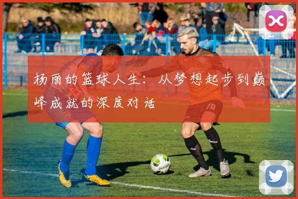 杨丽的篮球人生：从梦想起步到巅峰成就的深度对话