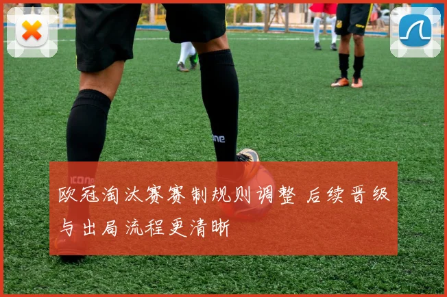 欧冠淘汰赛赛制规则调整 后续晋级与出局流程更清晰