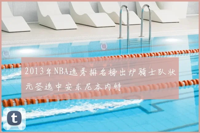 2013年NBA选秀排名榜出炉骑士队状元签选中安东尼本内特