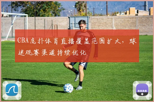 CBA虎扑体育直播覆盖范围扩大，球迷观赛渠道持续优化