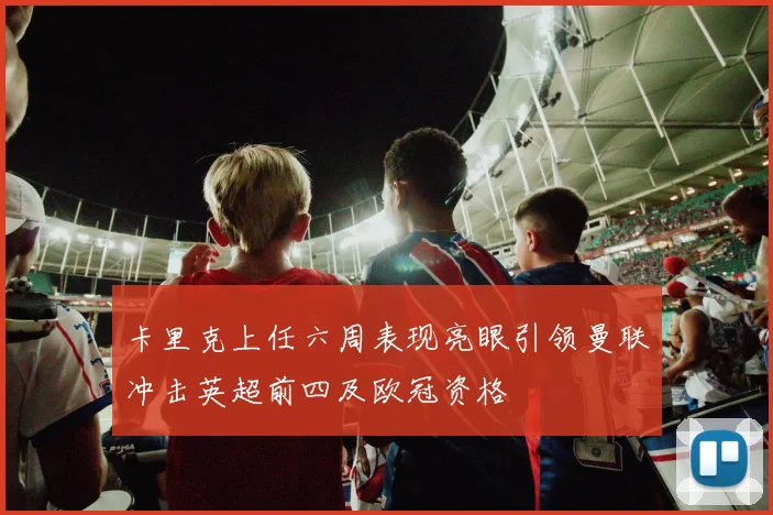 卡里克上任六周表现亮眼引领曼联冲击英超前四及欧冠资格