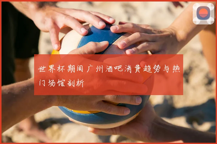 世界杯期间广州酒吧消费趋势与热门场馆剖析